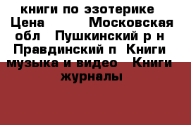 книги по эзотерике › Цена ­ 200 - Московская обл., Пушкинский р-н, Правдинский п. Книги, музыка и видео » Книги, журналы   